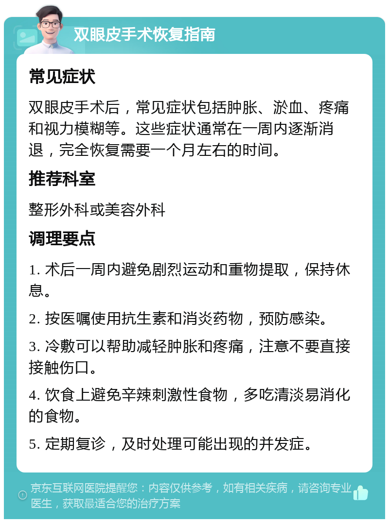 双眼皮手术恢复指南 常见症状 双眼皮手术后，常见症状包括肿胀、淤血、疼痛和视力模糊等。这些症状通常在一周内逐渐消退，完全恢复需要一个月左右的时间。 推荐科室 整形外科或美容外科 调理要点 1. 术后一周内避免剧烈运动和重物提取，保持休息。 2. 按医嘱使用抗生素和消炎药物，预防感染。 3. 冷敷可以帮助减轻肿胀和疼痛，注意不要直接接触伤口。 4. 饮食上避免辛辣刺激性食物，多吃清淡易消化的食物。 5. 定期复诊，及时处理可能出现的并发症。