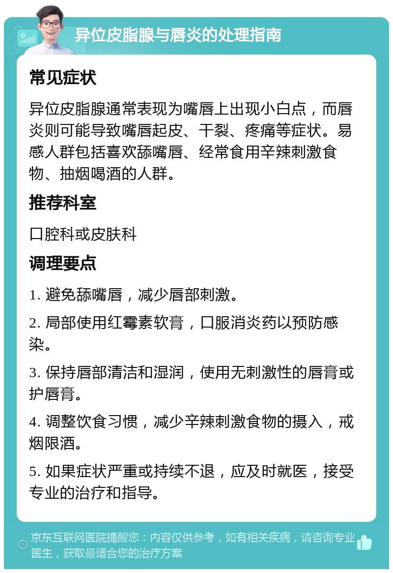 异位皮脂腺与唇炎的处理指南 常见症状 异位皮脂腺通常表现为嘴唇上出现小白点，而唇炎则可能导致嘴唇起皮、干裂、疼痛等症状。易感人群包括喜欢舔嘴唇、经常食用辛辣刺激食物、抽烟喝酒的人群。 推荐科室 口腔科或皮肤科 调理要点 1. 避免舔嘴唇，减少唇部刺激。 2. 局部使用红霉素软膏，口服消炎药以预防感染。 3. 保持唇部清洁和湿润，使用无刺激性的唇膏或护唇膏。 4. 调整饮食习惯，减少辛辣刺激食物的摄入，戒烟限酒。 5. 如果症状严重或持续不退，应及时就医，接受专业的治疗和指导。