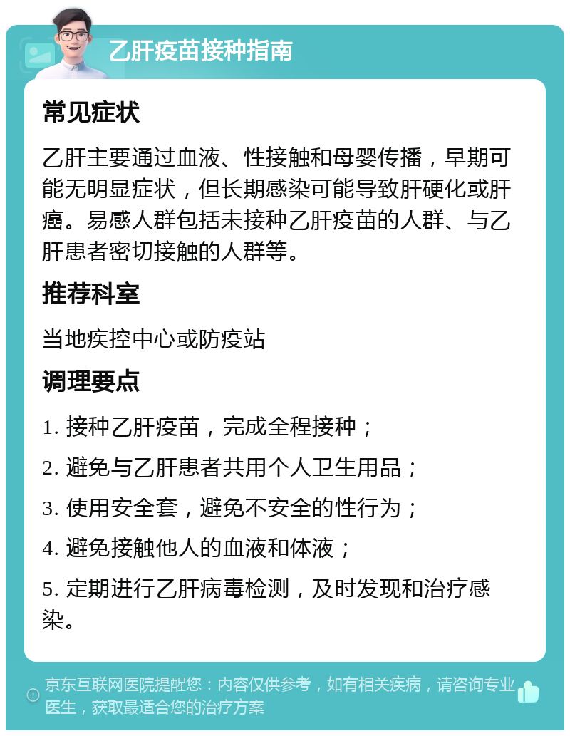 乙肝疫苗接种指南 常见症状 乙肝主要通过血液、性接触和母婴传播，早期可能无明显症状，但长期感染可能导致肝硬化或肝癌。易感人群包括未接种乙肝疫苗的人群、与乙肝患者密切接触的人群等。 推荐科室 当地疾控中心或防疫站 调理要点 1. 接种乙肝疫苗，完成全程接种； 2. 避免与乙肝患者共用个人卫生用品； 3. 使用安全套，避免不安全的性行为； 4. 避免接触他人的血液和体液； 5. 定期进行乙肝病毒检测，及时发现和治疗感染。