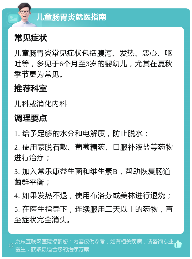 儿童肠胃炎就医指南 常见症状 儿童肠胃炎常见症状包括腹泻、发热、恶心、呕吐等，多见于6个月至3岁的婴幼儿，尤其在夏秋季节更为常见。 推荐科室 儿科或消化内科 调理要点 1. 给予足够的水分和电解质，防止脱水； 2. 使用蒙脱石散、葡萄糖药、口服补液盐等药物进行治疗； 3. 加入常乐康益生菌和维生素B，帮助恢复肠道菌群平衡； 4. 如果发热不退，使用布洛芬或美林进行退烧； 5. 在医生指导下，连续服用三天以上的药物，直至症状完全消失。