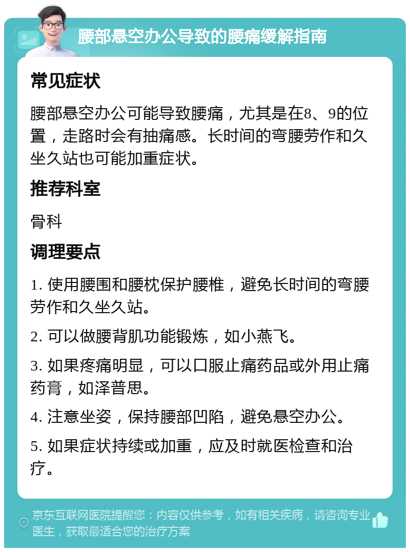 腰部悬空办公导致的腰痛缓解指南 常见症状 腰部悬空办公可能导致腰痛，尤其是在8、9的位置，走路时会有抽痛感。长时间的弯腰劳作和久坐久站也可能加重症状。 推荐科室 骨科 调理要点 1. 使用腰围和腰枕保护腰椎，避免长时间的弯腰劳作和久坐久站。 2. 可以做腰背肌功能锻炼，如小燕飞。 3. 如果疼痛明显，可以口服止痛药品或外用止痛药膏，如泽普思。 4. 注意坐姿，保持腰部凹陷，避免悬空办公。 5. 如果症状持续或加重，应及时就医检查和治疗。