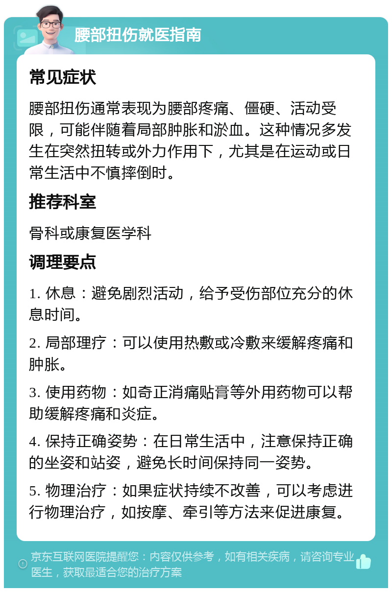 腰部扭伤就医指南 常见症状 腰部扭伤通常表现为腰部疼痛、僵硬、活动受限，可能伴随着局部肿胀和淤血。这种情况多发生在突然扭转或外力作用下，尤其是在运动或日常生活中不慎摔倒时。 推荐科室 骨科或康复医学科 调理要点 1. 休息：避免剧烈活动，给予受伤部位充分的休息时间。 2. 局部理疗：可以使用热敷或冷敷来缓解疼痛和肿胀。 3. 使用药物：如奇正消痛贴膏等外用药物可以帮助缓解疼痛和炎症。 4. 保持正确姿势：在日常生活中，注意保持正确的坐姿和站姿，避免长时间保持同一姿势。 5. 物理治疗：如果症状持续不改善，可以考虑进行物理治疗，如按摩、牵引等方法来促进康复。