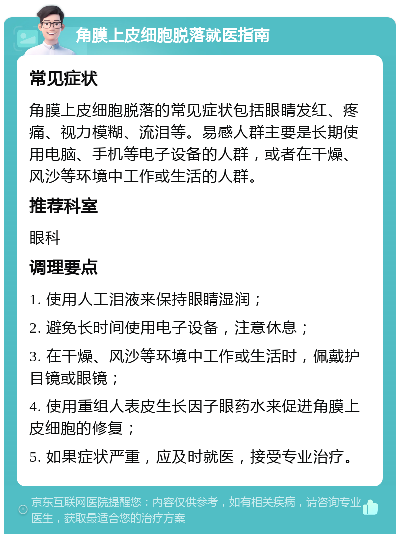 角膜上皮细胞脱落就医指南 常见症状 角膜上皮细胞脱落的常见症状包括眼睛发红、疼痛、视力模糊、流泪等。易感人群主要是长期使用电脑、手机等电子设备的人群，或者在干燥、风沙等环境中工作或生活的人群。 推荐科室 眼科 调理要点 1. 使用人工泪液来保持眼睛湿润； 2. 避免长时间使用电子设备，注意休息； 3. 在干燥、风沙等环境中工作或生活时，佩戴护目镜或眼镜； 4. 使用重组人表皮生长因子眼药水来促进角膜上皮细胞的修复； 5. 如果症状严重，应及时就医，接受专业治疗。