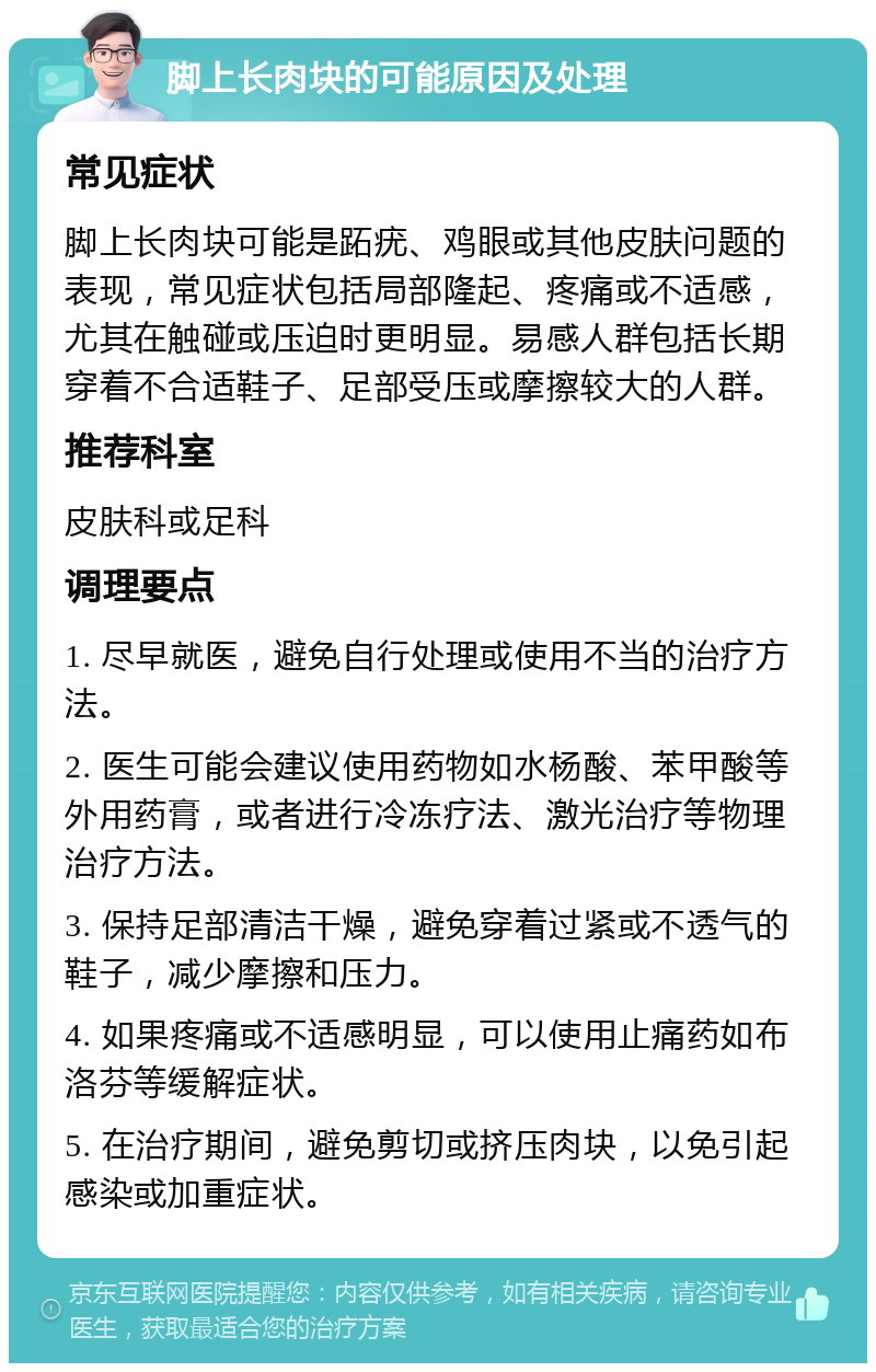 脚上长肉块的可能原因及处理 常见症状 脚上长肉块可能是跖疣、鸡眼或其他皮肤问题的表现，常见症状包括局部隆起、疼痛或不适感，尤其在触碰或压迫时更明显。易感人群包括长期穿着不合适鞋子、足部受压或摩擦较大的人群。 推荐科室 皮肤科或足科 调理要点 1. 尽早就医，避免自行处理或使用不当的治疗方法。 2. 医生可能会建议使用药物如水杨酸、苯甲酸等外用药膏，或者进行冷冻疗法、激光治疗等物理治疗方法。 3. 保持足部清洁干燥，避免穿着过紧或不透气的鞋子，减少摩擦和压力。 4. 如果疼痛或不适感明显，可以使用止痛药如布洛芬等缓解症状。 5. 在治疗期间，避免剪切或挤压肉块，以免引起感染或加重症状。