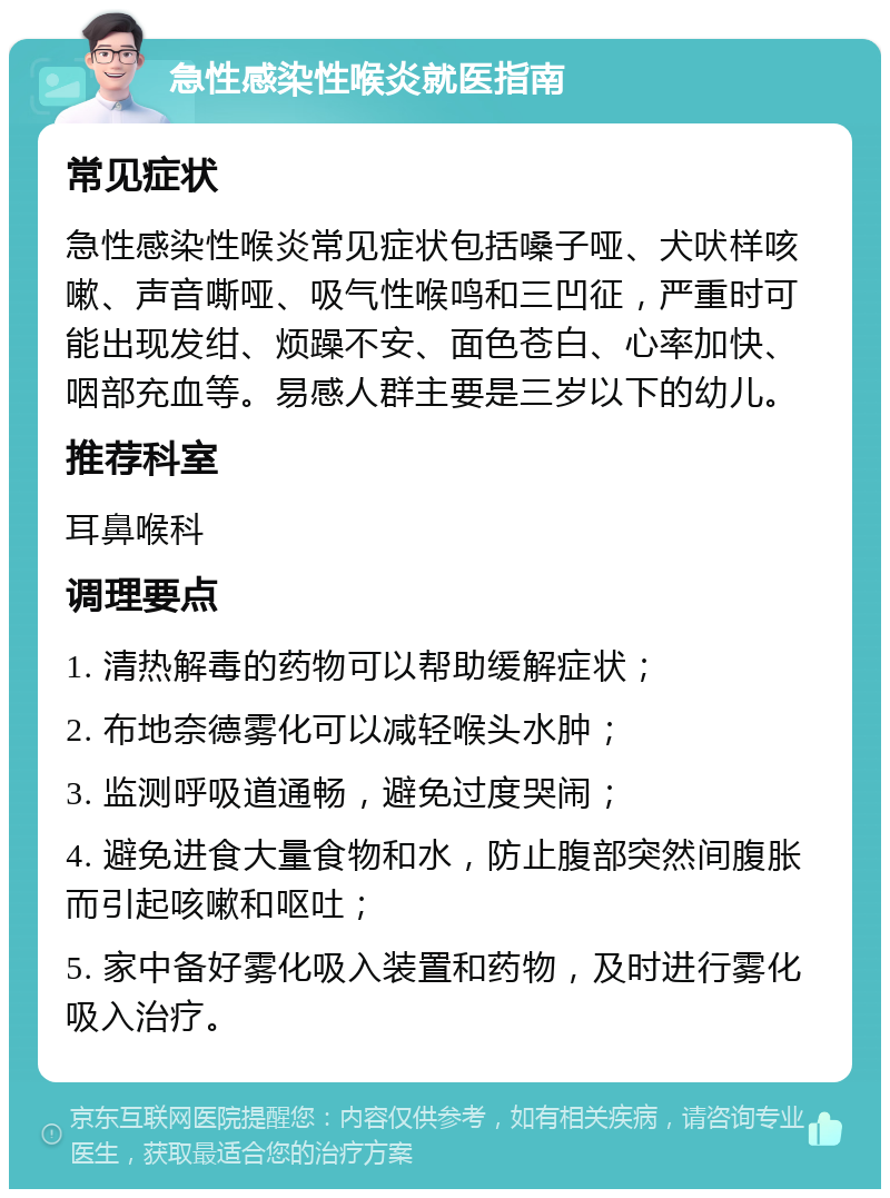 急性感染性喉炎就医指南 常见症状 急性感染性喉炎常见症状包括嗓子哑、犬吠样咳嗽、声音嘶哑、吸气性喉鸣和三凹征，严重时可能出现发绀、烦躁不安、面色苍白、心率加快、咽部充血等。易感人群主要是三岁以下的幼儿。 推荐科室 耳鼻喉科 调理要点 1. 清热解毒的药物可以帮助缓解症状； 2. 布地奈德雾化可以减轻喉头水肿； 3. 监测呼吸道通畅，避免过度哭闹； 4. 避免进食大量食物和水，防止腹部突然间腹胀而引起咳嗽和呕吐； 5. 家中备好雾化吸入装置和药物，及时进行雾化吸入治疗。