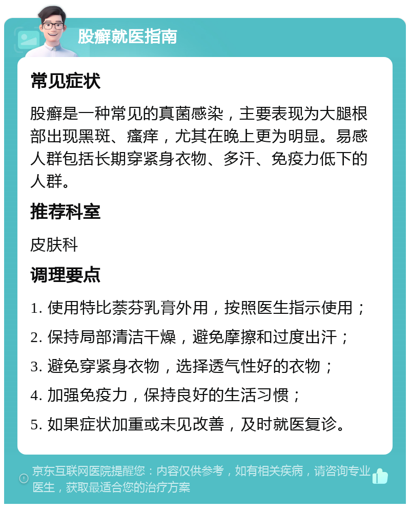 股癣就医指南 常见症状 股癣是一种常见的真菌感染，主要表现为大腿根部出现黑斑、瘙痒，尤其在晚上更为明显。易感人群包括长期穿紧身衣物、多汗、免疫力低下的人群。 推荐科室 皮肤科 调理要点 1. 使用特比萘芬乳膏外用，按照医生指示使用； 2. 保持局部清洁干燥，避免摩擦和过度出汗； 3. 避免穿紧身衣物，选择透气性好的衣物； 4. 加强免疫力，保持良好的生活习惯； 5. 如果症状加重或未见改善，及时就医复诊。