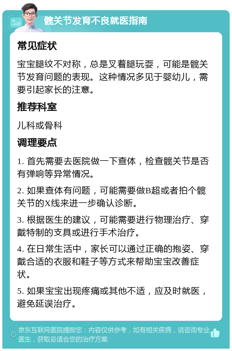 髋关节发育不良就医指南 常见症状 宝宝腿纹不对称，总是叉着腿玩耍，可能是髋关节发育问题的表现。这种情况多见于婴幼儿，需要引起家长的注意。 推荐科室 儿科或骨科 调理要点 1. 首先需要去医院做一下查体，检查髋关节是否有弹响等异常情况。 2. 如果查体有问题，可能需要做B超或者拍个髋关节的X线来进一步确认诊断。 3. 根据医生的建议，可能需要进行物理治疗、穿戴特制的支具或进行手术治疗。 4. 在日常生活中，家长可以通过正确的抱姿、穿戴合适的衣服和鞋子等方式来帮助宝宝改善症状。 5. 如果宝宝出现疼痛或其他不适，应及时就医，避免延误治疗。