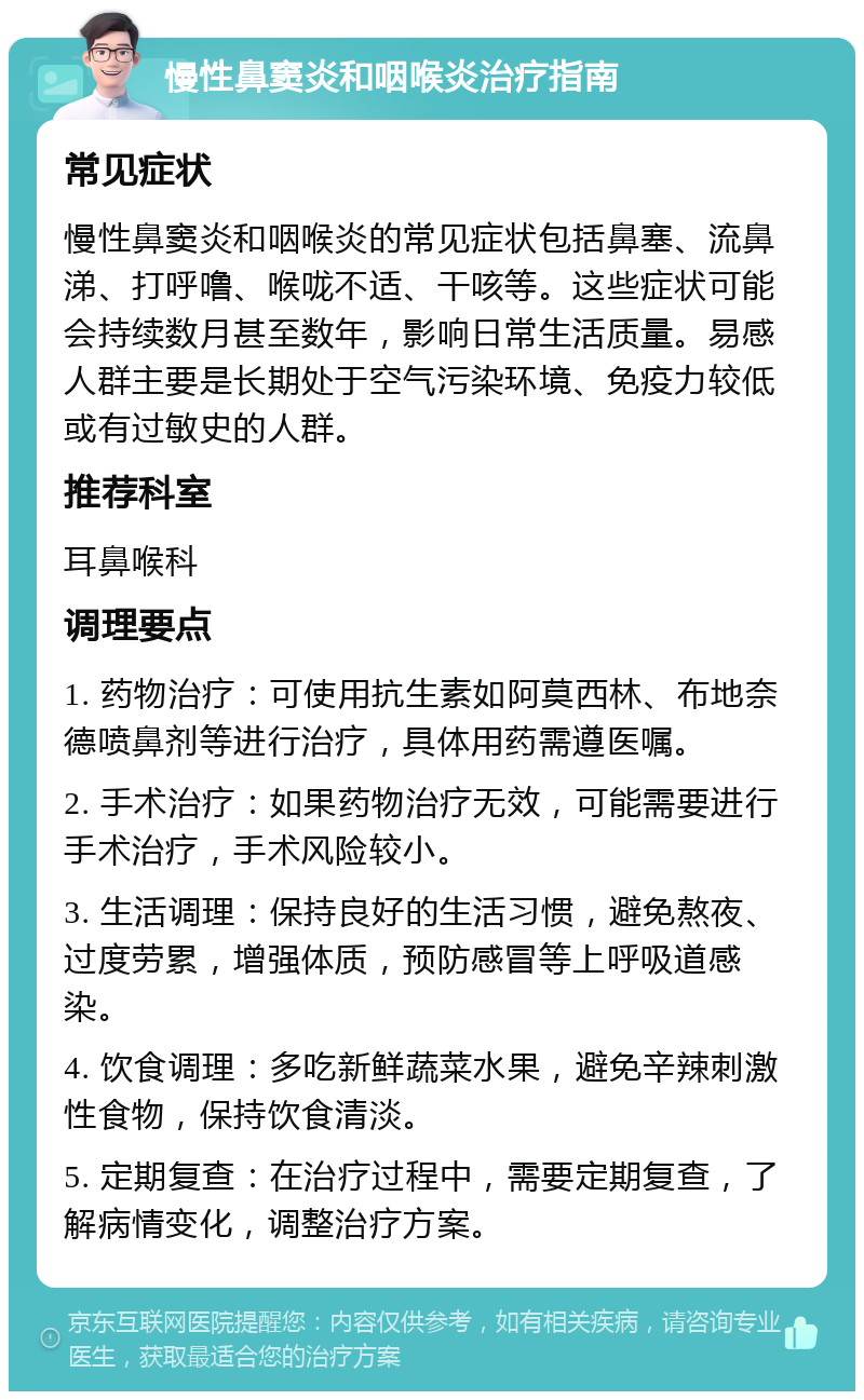 慢性鼻窦炎和咽喉炎治疗指南 常见症状 慢性鼻窦炎和咽喉炎的常见症状包括鼻塞、流鼻涕、打呼噜、喉咙不适、干咳等。这些症状可能会持续数月甚至数年，影响日常生活质量。易感人群主要是长期处于空气污染环境、免疫力较低或有过敏史的人群。 推荐科室 耳鼻喉科 调理要点 1. 药物治疗：可使用抗生素如阿莫西林、布地奈德喷鼻剂等进行治疗，具体用药需遵医嘱。 2. 手术治疗：如果药物治疗无效，可能需要进行手术治疗，手术风险较小。 3. 生活调理：保持良好的生活习惯，避免熬夜、过度劳累，增强体质，预防感冒等上呼吸道感染。 4. 饮食调理：多吃新鲜蔬菜水果，避免辛辣刺激性食物，保持饮食清淡。 5. 定期复查：在治疗过程中，需要定期复查，了解病情变化，调整治疗方案。