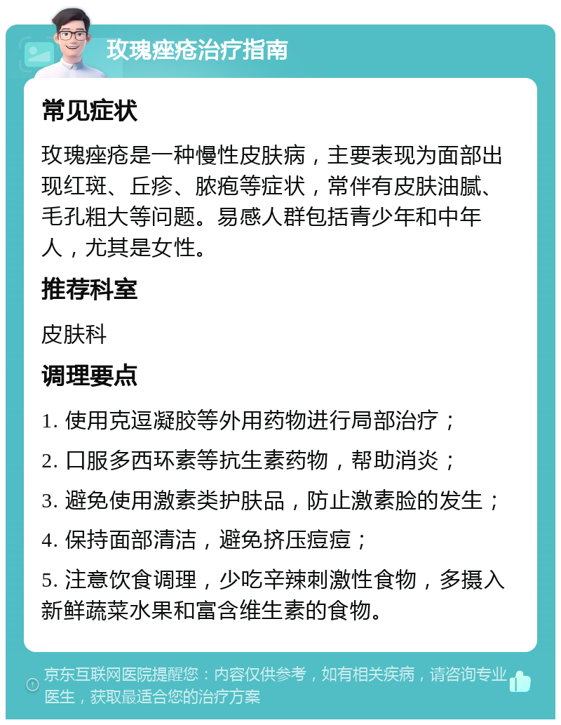 玫瑰痤疮治疗指南 常见症状 玫瑰痤疮是一种慢性皮肤病，主要表现为面部出现红斑、丘疹、脓疱等症状，常伴有皮肤油腻、毛孔粗大等问题。易感人群包括青少年和中年人，尤其是女性。 推荐科室 皮肤科 调理要点 1. 使用克逗凝胶等外用药物进行局部治疗； 2. 口服多西环素等抗生素药物，帮助消炎； 3. 避免使用激素类护肤品，防止激素脸的发生； 4. 保持面部清洁，避免挤压痘痘； 5. 注意饮食调理，少吃辛辣刺激性食物，多摄入新鲜蔬菜水果和富含维生素的食物。