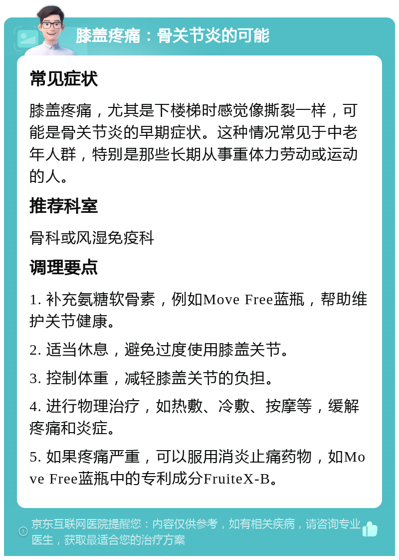 膝盖疼痛：骨关节炎的可能 常见症状 膝盖疼痛，尤其是下楼梯时感觉像撕裂一样，可能是骨关节炎的早期症状。这种情况常见于中老年人群，特别是那些长期从事重体力劳动或运动的人。 推荐科室 骨科或风湿免疫科 调理要点 1. 补充氨糖软骨素，例如Move Free蓝瓶，帮助维护关节健康。 2. 适当休息，避免过度使用膝盖关节。 3. 控制体重，减轻膝盖关节的负担。 4. 进行物理治疗，如热敷、冷敷、按摩等，缓解疼痛和炎症。 5. 如果疼痛严重，可以服用消炎止痛药物，如Move Free蓝瓶中的专利成分FruiteX-B。