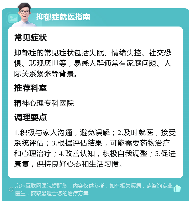 抑郁症就医指南 常见症状 抑郁症的常见症状包括失眠、情绪失控、社交恐惧、悲观厌世等，易感人群通常有家庭问题、人际关系紧张等背景。 推荐科室 精神心理专科医院 调理要点 1.积极与家人沟通，避免误解；2.及时就医，接受系统评估；3.根据评估结果，可能需要药物治疗和心理治疗；4.改善认知，积极自我调整；5.促进康复，保持良好心态和生活习惯。