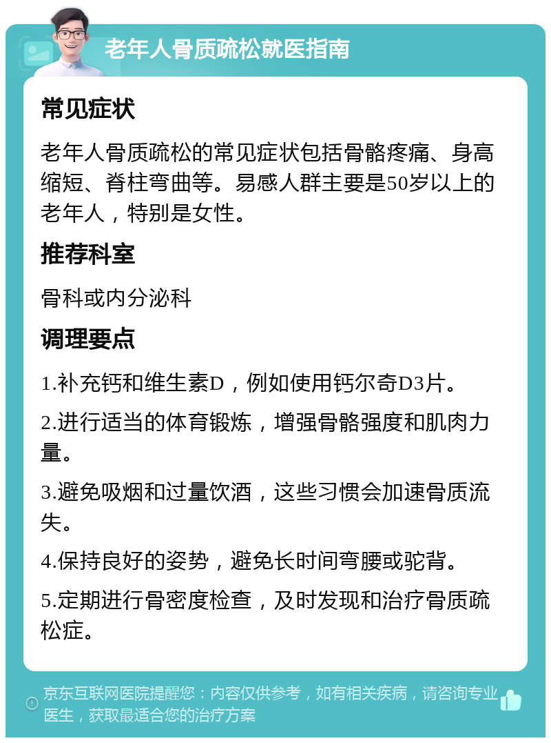 老年人骨质疏松就医指南 常见症状 老年人骨质疏松的常见症状包括骨骼疼痛、身高缩短、脊柱弯曲等。易感人群主要是50岁以上的老年人，特别是女性。 推荐科室 骨科或内分泌科 调理要点 1.补充钙和维生素D，例如使用钙尔奇D3片。 2.进行适当的体育锻炼，增强骨骼强度和肌肉力量。 3.避免吸烟和过量饮酒，这些习惯会加速骨质流失。 4.保持良好的姿势，避免长时间弯腰或驼背。 5.定期进行骨密度检查，及时发现和治疗骨质疏松症。