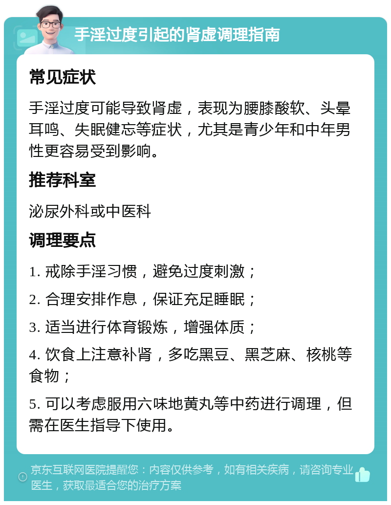 手淫过度引起的肾虚调理指南 常见症状 手淫过度可能导致肾虚，表现为腰膝酸软、头晕耳鸣、失眠健忘等症状，尤其是青少年和中年男性更容易受到影响。 推荐科室 泌尿外科或中医科 调理要点 1. 戒除手淫习惯，避免过度刺激； 2. 合理安排作息，保证充足睡眠； 3. 适当进行体育锻炼，增强体质； 4. 饮食上注意补肾，多吃黑豆、黑芝麻、核桃等食物； 5. 可以考虑服用六味地黄丸等中药进行调理，但需在医生指导下使用。