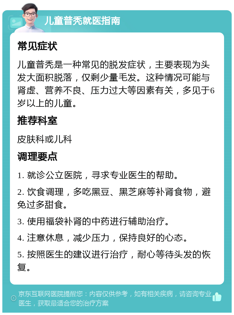 儿童普秃就医指南 常见症状 儿童普秃是一种常见的脱发症状，主要表现为头发大面积脱落，仅剩少量毛发。这种情况可能与肾虚、营养不良、压力过大等因素有关，多见于6岁以上的儿童。 推荐科室 皮肤科或儿科 调理要点 1. 就诊公立医院，寻求专业医生的帮助。 2. 饮食调理，多吃黑豆、黑芝麻等补肾食物，避免过多甜食。 3. 使用福袋补肾的中药进行辅助治疗。 4. 注意休息，减少压力，保持良好的心态。 5. 按照医生的建议进行治疗，耐心等待头发的恢复。