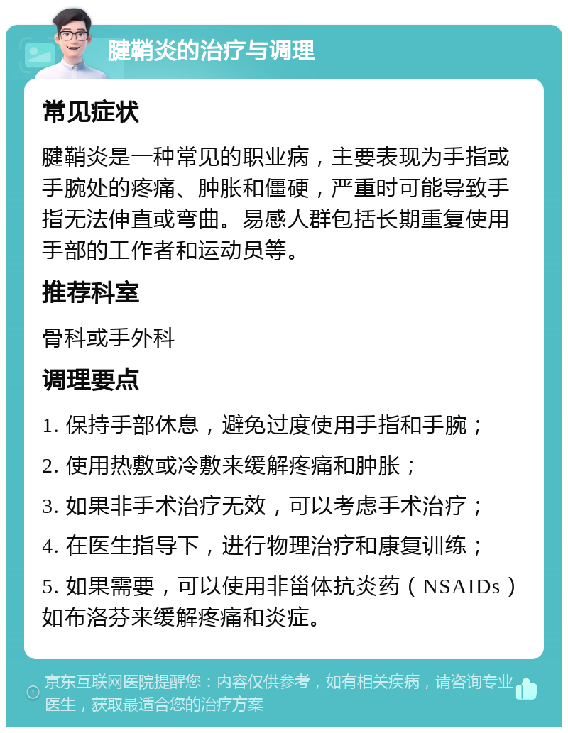 腱鞘炎的治疗与调理 常见症状 腱鞘炎是一种常见的职业病，主要表现为手指或手腕处的疼痛、肿胀和僵硬，严重时可能导致手指无法伸直或弯曲。易感人群包括长期重复使用手部的工作者和运动员等。 推荐科室 骨科或手外科 调理要点 1. 保持手部休息，避免过度使用手指和手腕； 2. 使用热敷或冷敷来缓解疼痛和肿胀； 3. 如果非手术治疗无效，可以考虑手术治疗； 4. 在医生指导下，进行物理治疗和康复训练； 5. 如果需要，可以使用非甾体抗炎药（NSAIDs）如布洛芬来缓解疼痛和炎症。