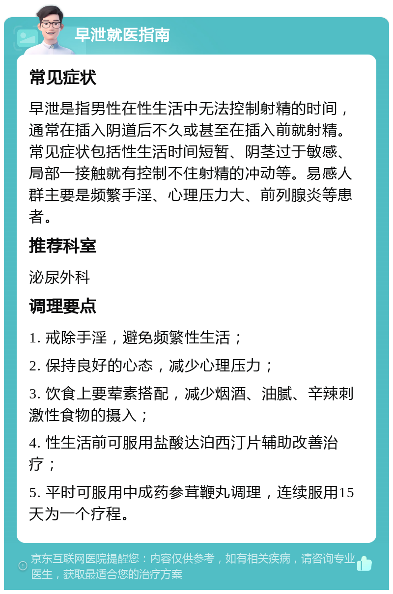 早泄就医指南 常见症状 早泄是指男性在性生活中无法控制射精的时间，通常在插入阴道后不久或甚至在插入前就射精。常见症状包括性生活时间短暂、阴茎过于敏感、局部一接触就有控制不住射精的冲动等。易感人群主要是频繁手淫、心理压力大、前列腺炎等患者。 推荐科室 泌尿外科 调理要点 1. 戒除手淫，避免频繁性生活； 2. 保持良好的心态，减少心理压力； 3. 饮食上要荤素搭配，减少烟酒、油腻、辛辣刺激性食物的摄入； 4. 性生活前可服用盐酸达泊西汀片辅助改善治疗； 5. 平时可服用中成药参茸鞭丸调理，连续服用15天为一个疗程。