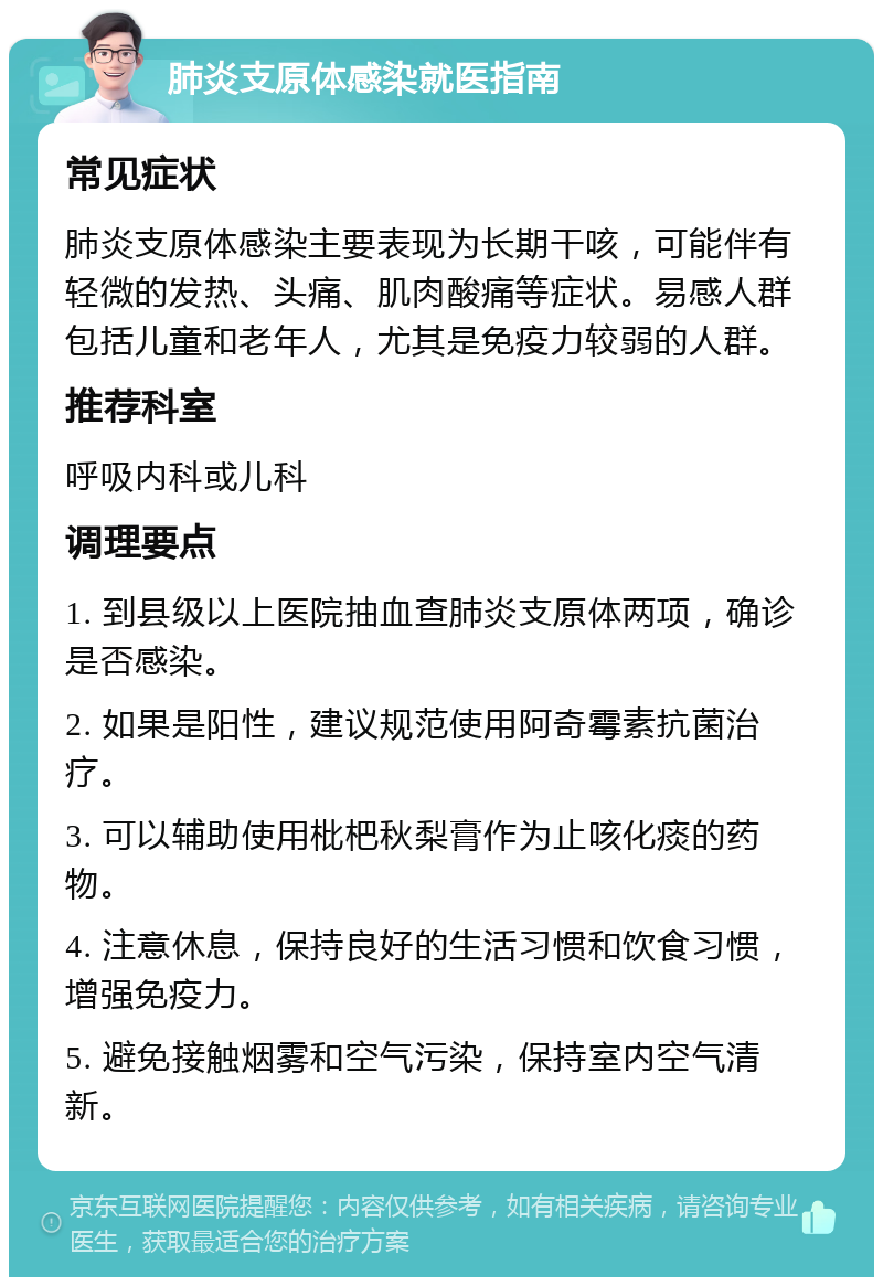 肺炎支原体感染就医指南 常见症状 肺炎支原体感染主要表现为长期干咳，可能伴有轻微的发热、头痛、肌肉酸痛等症状。易感人群包括儿童和老年人，尤其是免疫力较弱的人群。 推荐科室 呼吸内科或儿科 调理要点 1. 到县级以上医院抽血查肺炎支原体两项，确诊是否感染。 2. 如果是阳性，建议规范使用阿奇霉素抗菌治疗。 3. 可以辅助使用枇杷秋梨膏作为止咳化痰的药物。 4. 注意休息，保持良好的生活习惯和饮食习惯，增强免疫力。 5. 避免接触烟雾和空气污染，保持室内空气清新。