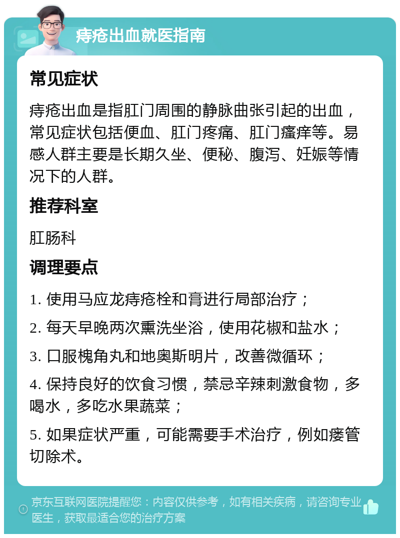 痔疮出血就医指南 常见症状 痔疮出血是指肛门周围的静脉曲张引起的出血，常见症状包括便血、肛门疼痛、肛门瘙痒等。易感人群主要是长期久坐、便秘、腹泻、妊娠等情况下的人群。 推荐科室 肛肠科 调理要点 1. 使用马应龙痔疮栓和膏进行局部治疗； 2. 每天早晚两次熏洗坐浴，使用花椒和盐水； 3. 口服槐角丸和地奥斯明片，改善微循环； 4. 保持良好的饮食习惯，禁忌辛辣刺激食物，多喝水，多吃水果蔬菜； 5. 如果症状严重，可能需要手术治疗，例如瘘管切除术。