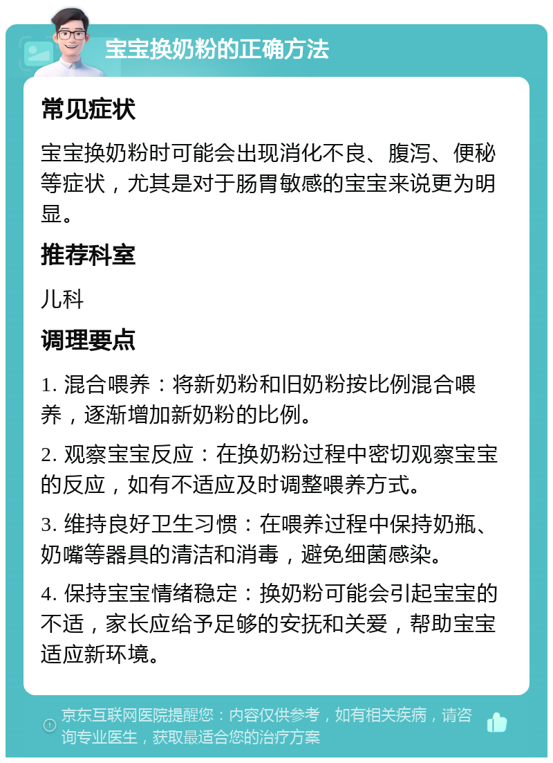 宝宝换奶粉的正确方法 常见症状 宝宝换奶粉时可能会出现消化不良、腹泻、便秘等症状，尤其是对于肠胃敏感的宝宝来说更为明显。 推荐科室 儿科 调理要点 1. 混合喂养：将新奶粉和旧奶粉按比例混合喂养，逐渐增加新奶粉的比例。 2. 观察宝宝反应：在换奶粉过程中密切观察宝宝的反应，如有不适应及时调整喂养方式。 3. 维持良好卫生习惯：在喂养过程中保持奶瓶、奶嘴等器具的清洁和消毒，避免细菌感染。 4. 保持宝宝情绪稳定：换奶粉可能会引起宝宝的不适，家长应给予足够的安抚和关爱，帮助宝宝适应新环境。