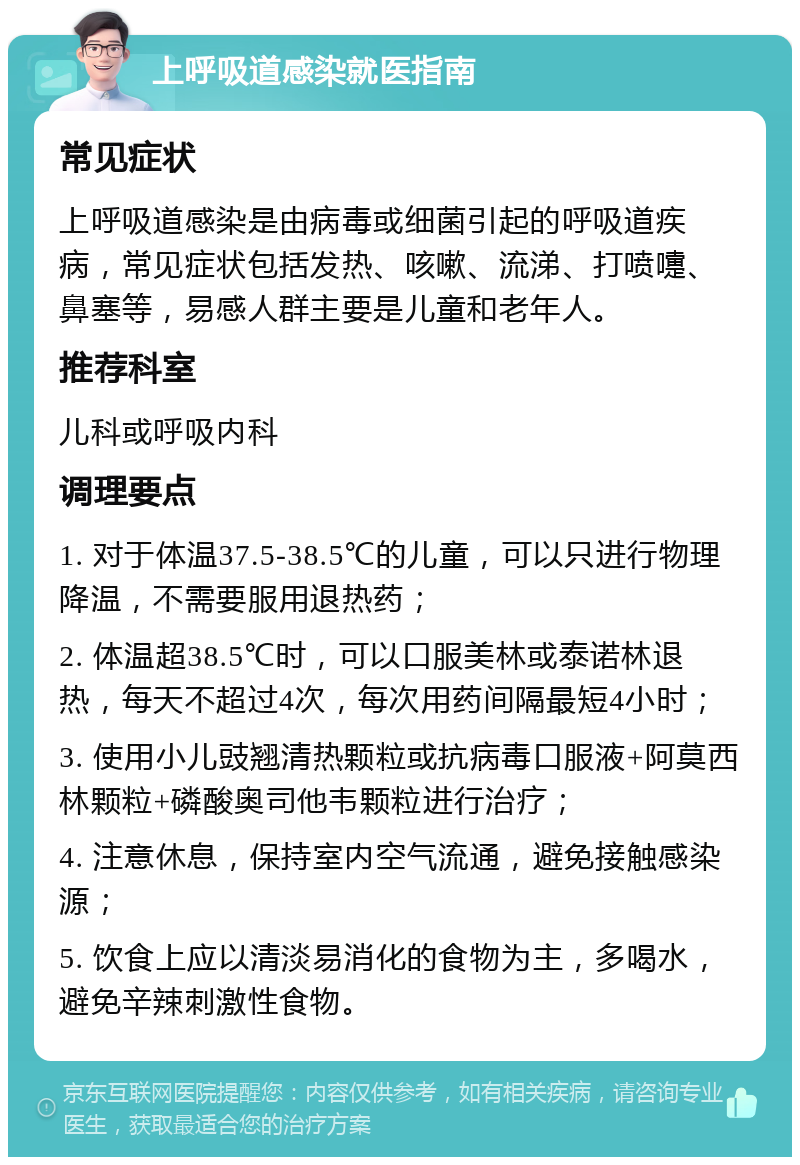 上呼吸道感染就医指南 常见症状 上呼吸道感染是由病毒或细菌引起的呼吸道疾病，常见症状包括发热、咳嗽、流涕、打喷嚏、鼻塞等，易感人群主要是儿童和老年人。 推荐科室 儿科或呼吸内科 调理要点 1. 对于体温37.5-38.5℃的儿童，可以只进行物理降温，不需要服用退热药； 2. 体温超38.5℃时，可以口服美林或泰诺林退热，每天不超过4次，每次用药间隔最短4小时； 3. 使用小儿豉翘清热颗粒或抗病毒口服液+阿莫西林颗粒+磷酸奥司他韦颗粒进行治疗； 4. 注意休息，保持室内空气流通，避免接触感染源； 5. 饮食上应以清淡易消化的食物为主，多喝水，避免辛辣刺激性食物。