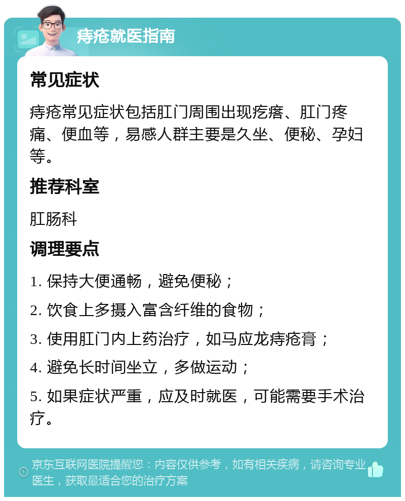 痔疮就医指南 常见症状 痔疮常见症状包括肛门周围出现疙瘩、肛门疼痛、便血等，易感人群主要是久坐、便秘、孕妇等。 推荐科室 肛肠科 调理要点 1. 保持大便通畅，避免便秘； 2. 饮食上多摄入富含纤维的食物； 3. 使用肛门内上药治疗，如马应龙痔疮膏； 4. 避免长时间坐立，多做运动； 5. 如果症状严重，应及时就医，可能需要手术治疗。