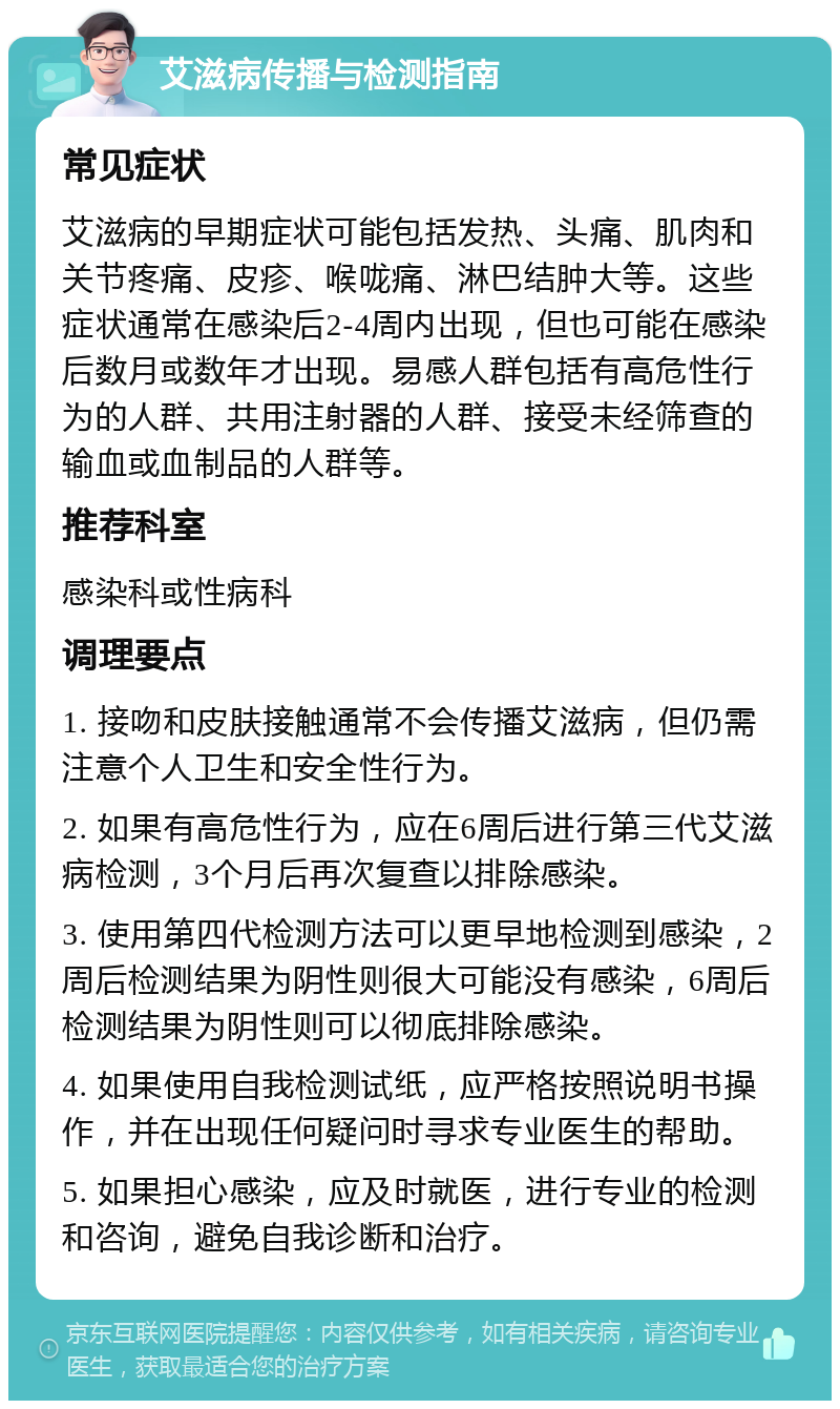 艾滋病传播与检测指南 常见症状 艾滋病的早期症状可能包括发热、头痛、肌肉和关节疼痛、皮疹、喉咙痛、淋巴结肿大等。这些症状通常在感染后2-4周内出现，但也可能在感染后数月或数年才出现。易感人群包括有高危性行为的人群、共用注射器的人群、接受未经筛查的输血或血制品的人群等。 推荐科室 感染科或性病科 调理要点 1. 接吻和皮肤接触通常不会传播艾滋病，但仍需注意个人卫生和安全性行为。 2. 如果有高危性行为，应在6周后进行第三代艾滋病检测，3个月后再次复查以排除感染。 3. 使用第四代检测方法可以更早地检测到感染，2周后检测结果为阴性则很大可能没有感染，6周后检测结果为阴性则可以彻底排除感染。 4. 如果使用自我检测试纸，应严格按照说明书操作，并在出现任何疑问时寻求专业医生的帮助。 5. 如果担心感染，应及时就医，进行专业的检测和咨询，避免自我诊断和治疗。