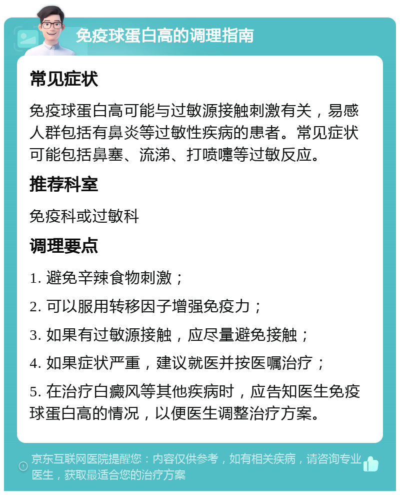 免疫球蛋白高的调理指南 常见症状 免疫球蛋白高可能与过敏源接触刺激有关，易感人群包括有鼻炎等过敏性疾病的患者。常见症状可能包括鼻塞、流涕、打喷嚏等过敏反应。 推荐科室 免疫科或过敏科 调理要点 1. 避免辛辣食物刺激； 2. 可以服用转移因子增强免疫力； 3. 如果有过敏源接触，应尽量避免接触； 4. 如果症状严重，建议就医并按医嘱治疗； 5. 在治疗白癜风等其他疾病时，应告知医生免疫球蛋白高的情况，以便医生调整治疗方案。