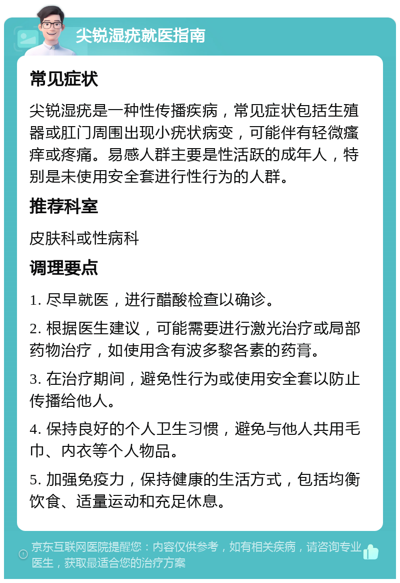 尖锐湿疣就医指南 常见症状 尖锐湿疣是一种性传播疾病，常见症状包括生殖器或肛门周围出现小疣状病变，可能伴有轻微瘙痒或疼痛。易感人群主要是性活跃的成年人，特别是未使用安全套进行性行为的人群。 推荐科室 皮肤科或性病科 调理要点 1. 尽早就医，进行醋酸检查以确诊。 2. 根据医生建议，可能需要进行激光治疗或局部药物治疗，如使用含有波多黎各素的药膏。 3. 在治疗期间，避免性行为或使用安全套以防止传播给他人。 4. 保持良好的个人卫生习惯，避免与他人共用毛巾、内衣等个人物品。 5. 加强免疫力，保持健康的生活方式，包括均衡饮食、适量运动和充足休息。