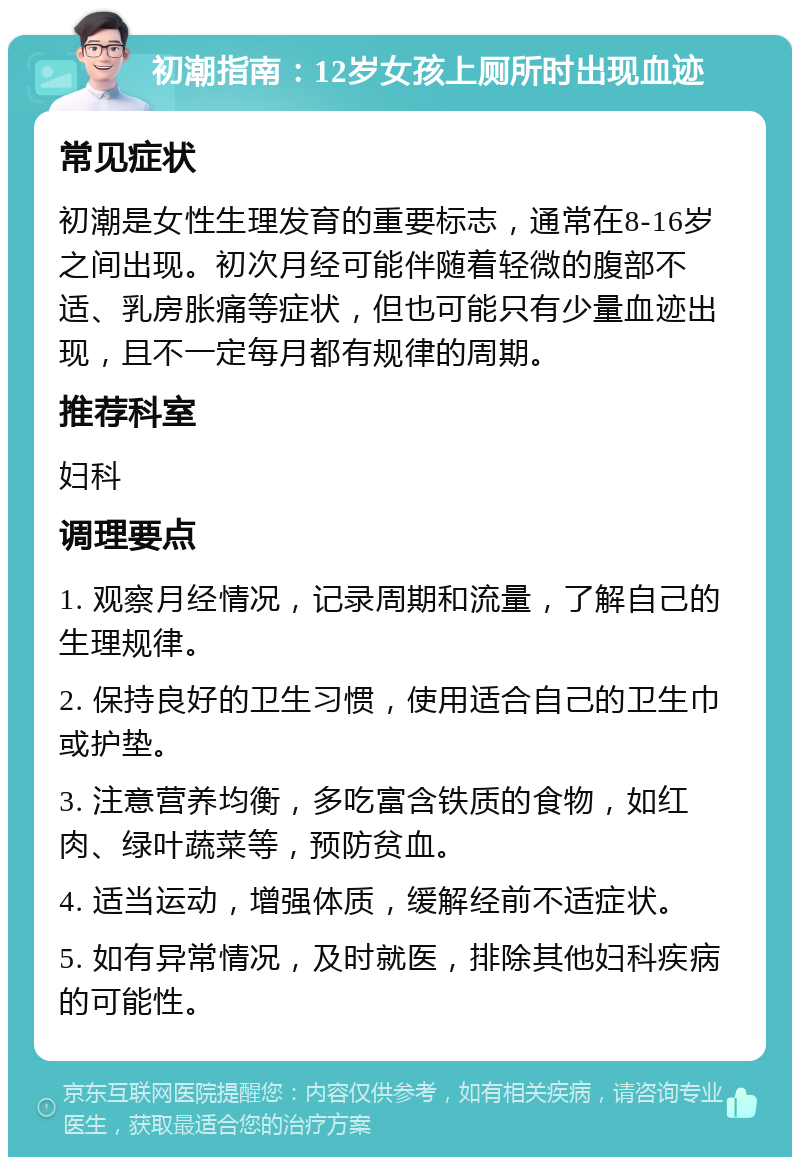 初潮指南：12岁女孩上厕所时出现血迹 常见症状 初潮是女性生理发育的重要标志，通常在8-16岁之间出现。初次月经可能伴随着轻微的腹部不适、乳房胀痛等症状，但也可能只有少量血迹出现，且不一定每月都有规律的周期。 推荐科室 妇科 调理要点 1. 观察月经情况，记录周期和流量，了解自己的生理规律。 2. 保持良好的卫生习惯，使用适合自己的卫生巾或护垫。 3. 注意营养均衡，多吃富含铁质的食物，如红肉、绿叶蔬菜等，预防贫血。 4. 适当运动，增强体质，缓解经前不适症状。 5. 如有异常情况，及时就医，排除其他妇科疾病的可能性。