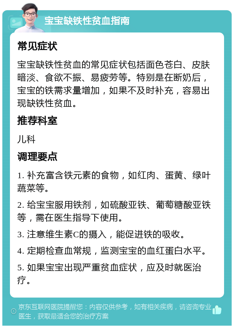 宝宝缺铁性贫血指南 常见症状 宝宝缺铁性贫血的常见症状包括面色苍白、皮肤暗淡、食欲不振、易疲劳等。特别是在断奶后，宝宝的铁需求量增加，如果不及时补充，容易出现缺铁性贫血。 推荐科室 儿科 调理要点 1. 补充富含铁元素的食物，如红肉、蛋黄、绿叶蔬菜等。 2. 给宝宝服用铁剂，如硫酸亚铁、葡萄糖酸亚铁等，需在医生指导下使用。 3. 注意维生素C的摄入，能促进铁的吸收。 4. 定期检查血常规，监测宝宝的血红蛋白水平。 5. 如果宝宝出现严重贫血症状，应及时就医治疗。