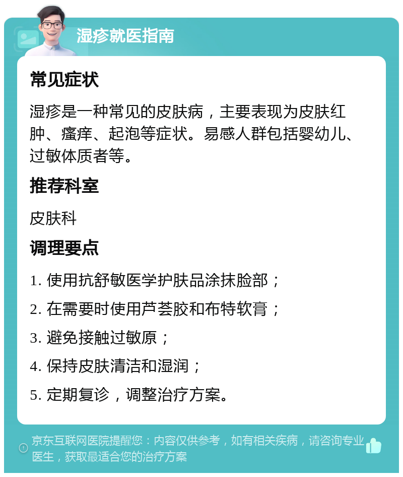 湿疹就医指南 常见症状 湿疹是一种常见的皮肤病，主要表现为皮肤红肿、瘙痒、起泡等症状。易感人群包括婴幼儿、过敏体质者等。 推荐科室 皮肤科 调理要点 1. 使用抗舒敏医学护肤品涂抹脸部； 2. 在需要时使用芦荟胶和布特软膏； 3. 避免接触过敏原； 4. 保持皮肤清洁和湿润； 5. 定期复诊，调整治疗方案。