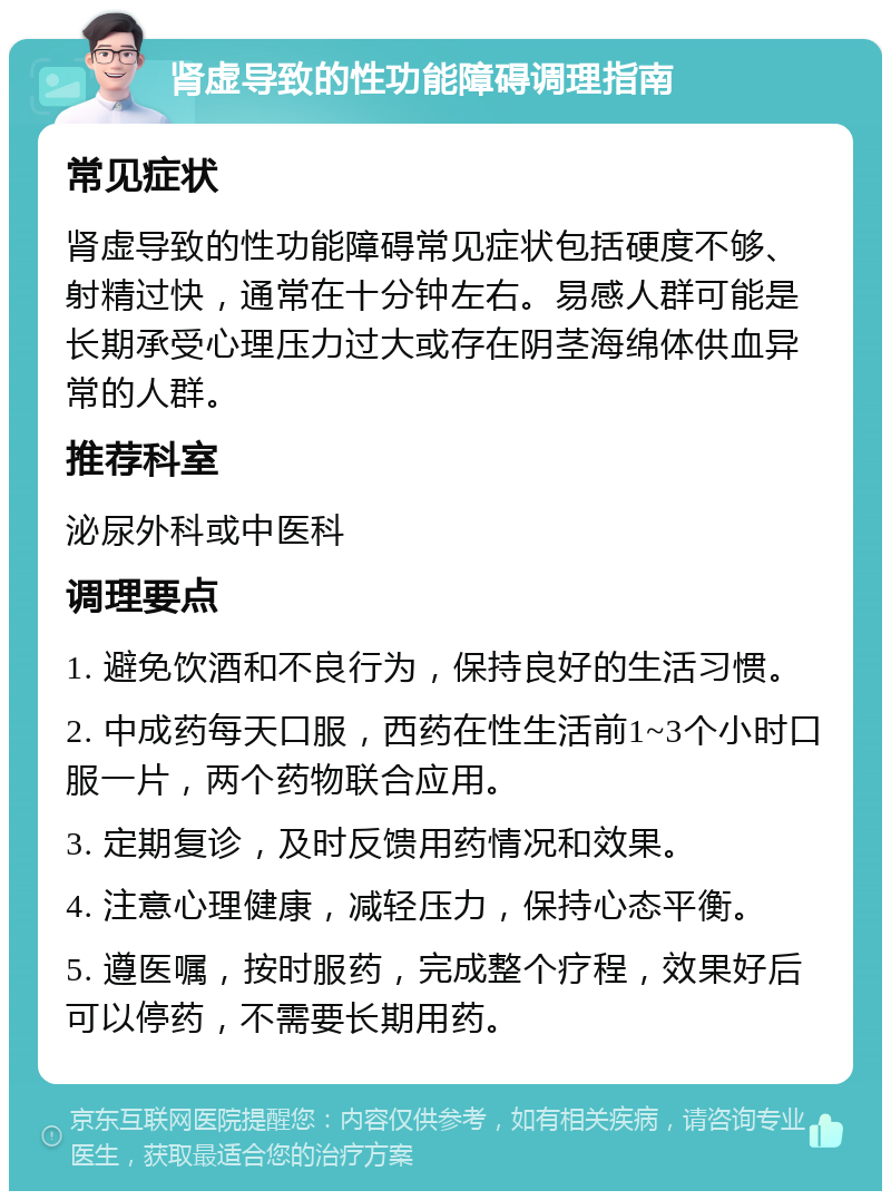 肾虚导致的性功能障碍调理指南 常见症状 肾虚导致的性功能障碍常见症状包括硬度不够、射精过快，通常在十分钟左右。易感人群可能是长期承受心理压力过大或存在阴茎海绵体供血异常的人群。 推荐科室 泌尿外科或中医科 调理要点 1. 避免饮酒和不良行为，保持良好的生活习惯。 2. 中成药每天口服，西药在性生活前1~3个小时口服一片，两个药物联合应用。 3. 定期复诊，及时反馈用药情况和效果。 4. 注意心理健康，减轻压力，保持心态平衡。 5. 遵医嘱，按时服药，完成整个疗程，效果好后可以停药，不需要长期用药。