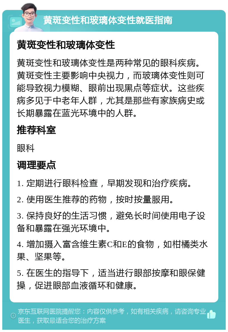 黄斑变性和玻璃体变性就医指南 黄斑变性和玻璃体变性 黄斑变性和玻璃体变性是两种常见的眼科疾病。黄斑变性主要影响中央视力，而玻璃体变性则可能导致视力模糊、眼前出现黑点等症状。这些疾病多见于中老年人群，尤其是那些有家族病史或长期暴露在蓝光环境中的人群。 推荐科室 眼科 调理要点 1. 定期进行眼科检查，早期发现和治疗疾病。 2. 使用医生推荐的药物，按时按量服用。 3. 保持良好的生活习惯，避免长时间使用电子设备和暴露在强光环境中。 4. 增加摄入富含维生素C和E的食物，如柑橘类水果、坚果等。 5. 在医生的指导下，适当进行眼部按摩和眼保健操，促进眼部血液循环和健康。