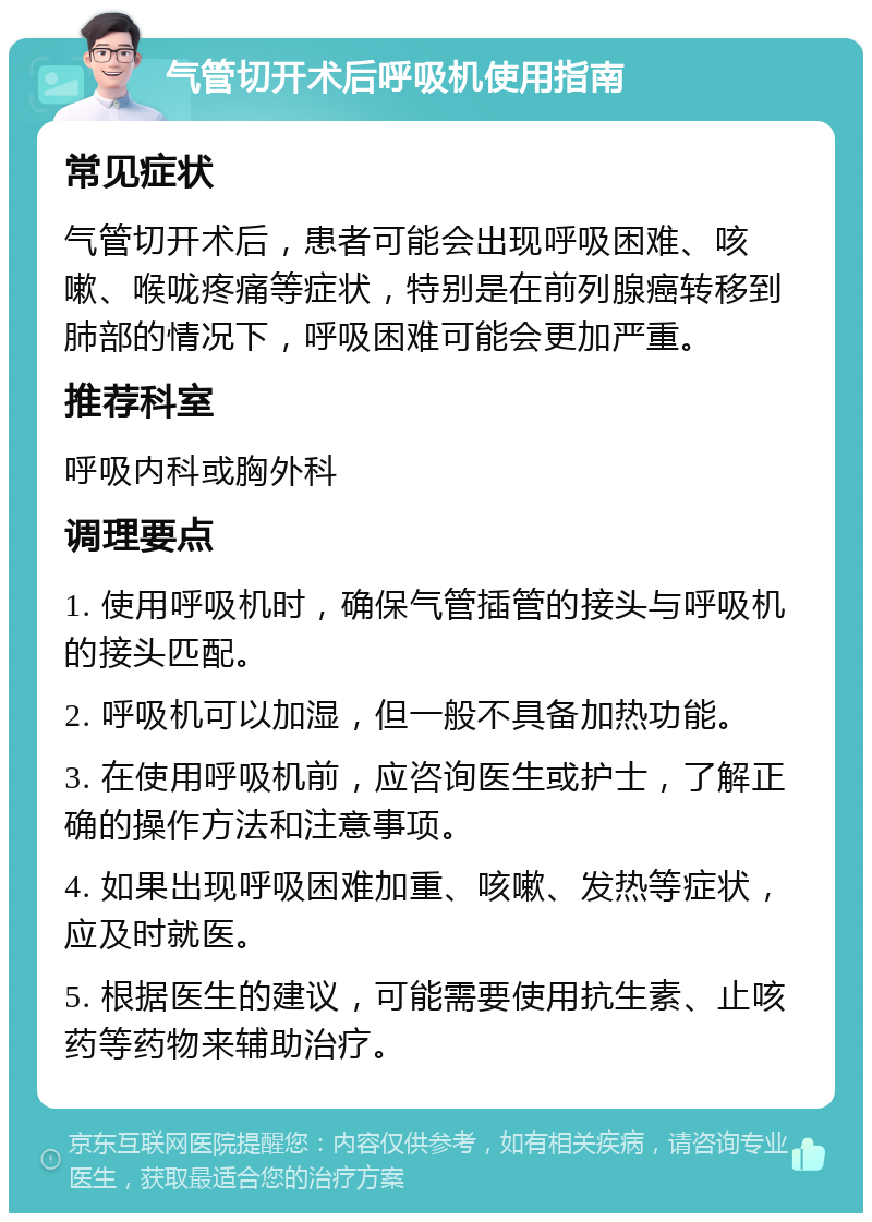 气管切开术后呼吸机使用指南 常见症状 气管切开术后，患者可能会出现呼吸困难、咳嗽、喉咙疼痛等症状，特别是在前列腺癌转移到肺部的情况下，呼吸困难可能会更加严重。 推荐科室 呼吸内科或胸外科 调理要点 1. 使用呼吸机时，确保气管插管的接头与呼吸机的接头匹配。 2. 呼吸机可以加湿，但一般不具备加热功能。 3. 在使用呼吸机前，应咨询医生或护士，了解正确的操作方法和注意事项。 4. 如果出现呼吸困难加重、咳嗽、发热等症状，应及时就医。 5. 根据医生的建议，可能需要使用抗生素、止咳药等药物来辅助治疗。