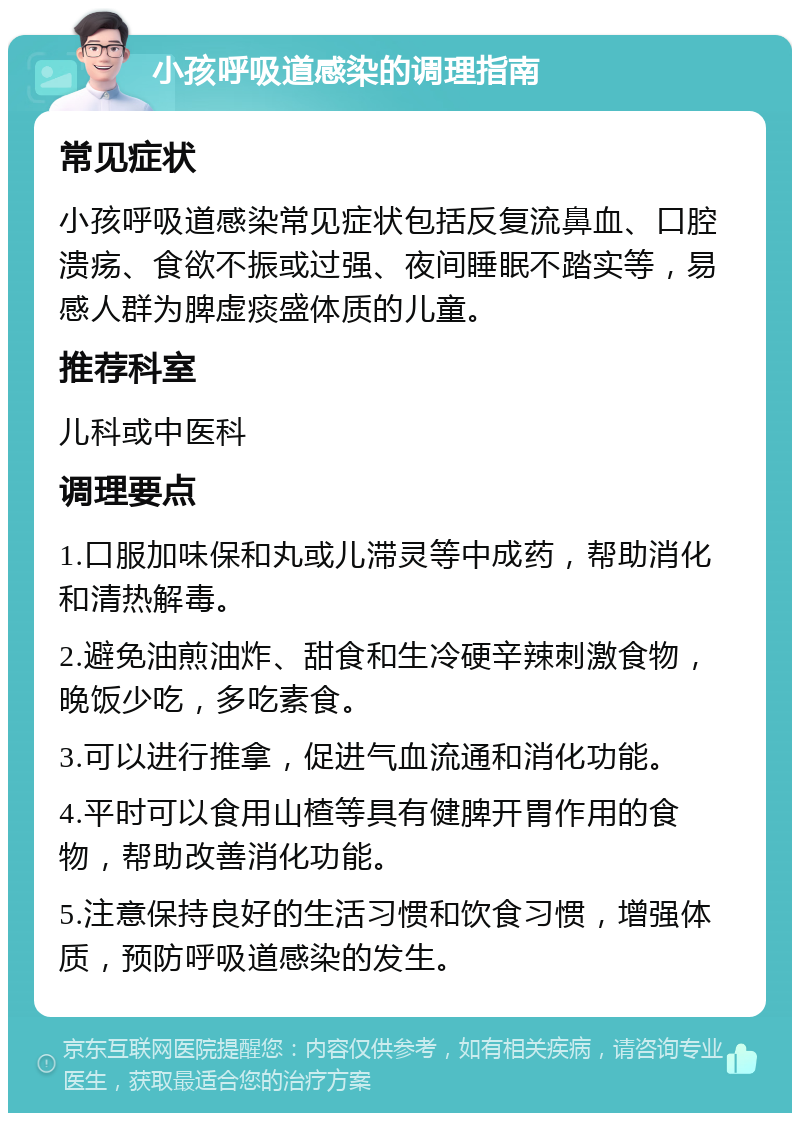 小孩呼吸道感染的调理指南 常见症状 小孩呼吸道感染常见症状包括反复流鼻血、口腔溃疡、食欲不振或过强、夜间睡眠不踏实等，易感人群为脾虚痰盛体质的儿童。 推荐科室 儿科或中医科 调理要点 1.口服加味保和丸或儿滞灵等中成药，帮助消化和清热解毒。 2.避免油煎油炸、甜食和生冷硬辛辣刺激食物，晚饭少吃，多吃素食。 3.可以进行推拿，促进气血流通和消化功能。 4.平时可以食用山楂等具有健脾开胃作用的食物，帮助改善消化功能。 5.注意保持良好的生活习惯和饮食习惯，增强体质，预防呼吸道感染的发生。