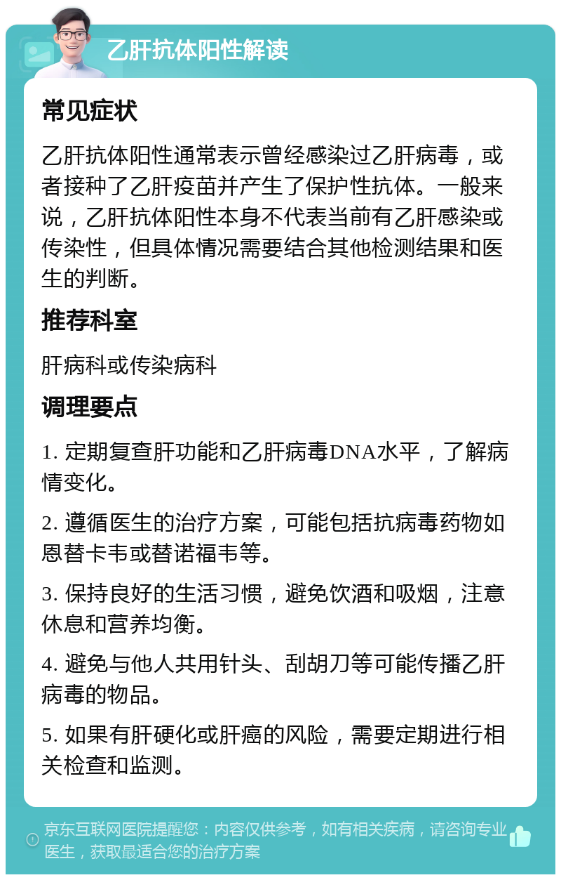 乙肝抗体阳性解读 常见症状 乙肝抗体阳性通常表示曾经感染过乙肝病毒，或者接种了乙肝疫苗并产生了保护性抗体。一般来说，乙肝抗体阳性本身不代表当前有乙肝感染或传染性，但具体情况需要结合其他检测结果和医生的判断。 推荐科室 肝病科或传染病科 调理要点 1. 定期复查肝功能和乙肝病毒DNA水平，了解病情变化。 2. 遵循医生的治疗方案，可能包括抗病毒药物如恩替卡韦或替诺福韦等。 3. 保持良好的生活习惯，避免饮酒和吸烟，注意休息和营养均衡。 4. 避免与他人共用针头、刮胡刀等可能传播乙肝病毒的物品。 5. 如果有肝硬化或肝癌的风险，需要定期进行相关检查和监测。