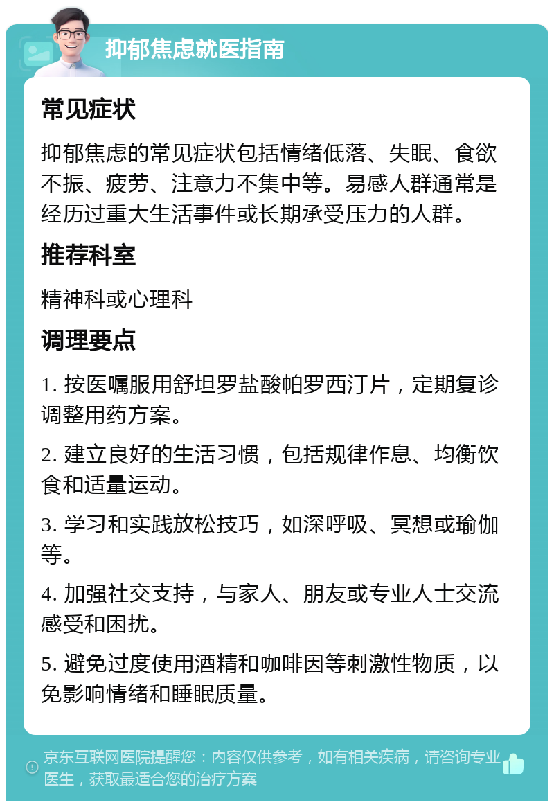 抑郁焦虑就医指南 常见症状 抑郁焦虑的常见症状包括情绪低落、失眠、食欲不振、疲劳、注意力不集中等。易感人群通常是经历过重大生活事件或长期承受压力的人群。 推荐科室 精神科或心理科 调理要点 1. 按医嘱服用舒坦罗盐酸帕罗西汀片，定期复诊调整用药方案。 2. 建立良好的生活习惯，包括规律作息、均衡饮食和适量运动。 3. 学习和实践放松技巧，如深呼吸、冥想或瑜伽等。 4. 加强社交支持，与家人、朋友或专业人士交流感受和困扰。 5. 避免过度使用酒精和咖啡因等刺激性物质，以免影响情绪和睡眠质量。