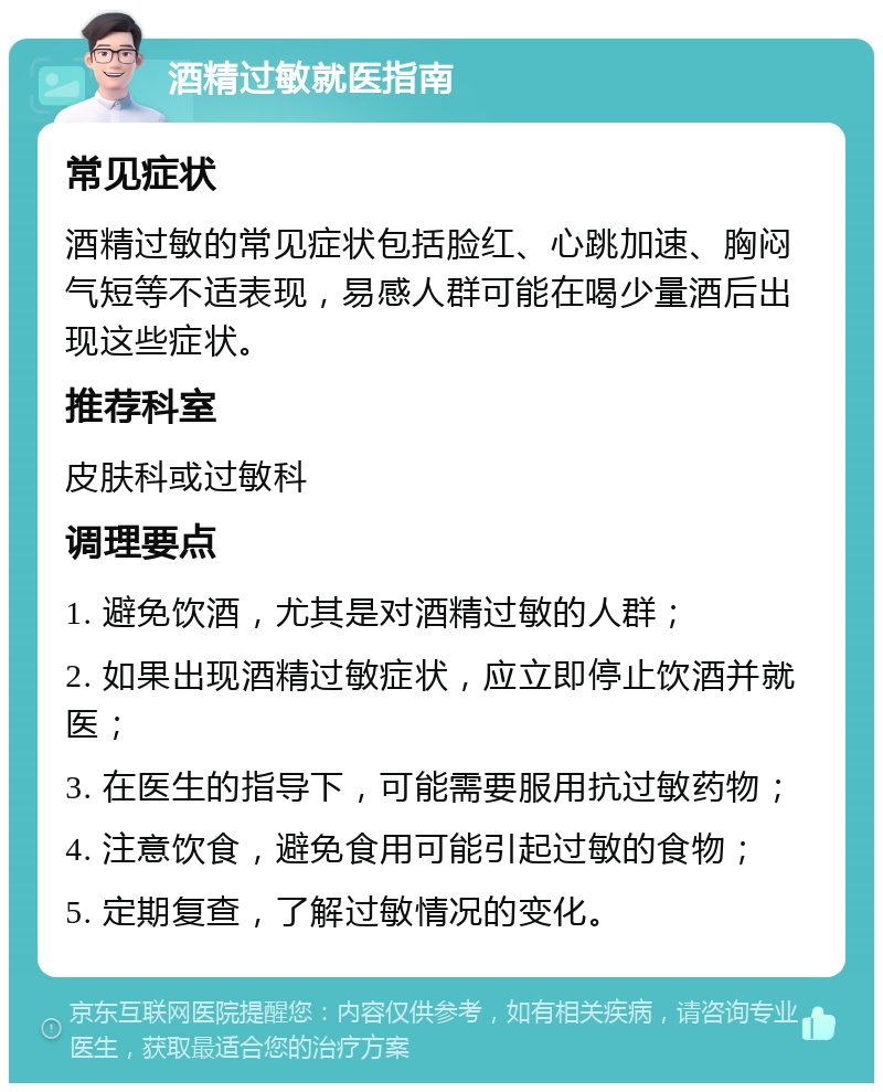 酒精过敏就医指南 常见症状 酒精过敏的常见症状包括脸红、心跳加速、胸闷气短等不适表现，易感人群可能在喝少量酒后出现这些症状。 推荐科室 皮肤科或过敏科 调理要点 1. 避免饮酒，尤其是对酒精过敏的人群； 2. 如果出现酒精过敏症状，应立即停止饮酒并就医； 3. 在医生的指导下，可能需要服用抗过敏药物； 4. 注意饮食，避免食用可能引起过敏的食物； 5. 定期复查，了解过敏情况的变化。