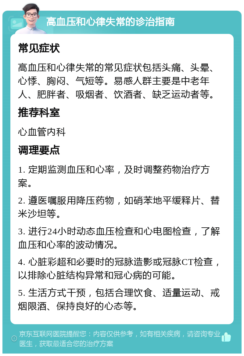 高血压和心律失常的诊治指南 常见症状 高血压和心律失常的常见症状包括头痛、头晕、心悸、胸闷、气短等。易感人群主要是中老年人、肥胖者、吸烟者、饮酒者、缺乏运动者等。 推荐科室 心血管内科 调理要点 1. 定期监测血压和心率，及时调整药物治疗方案。 2. 遵医嘱服用降压药物，如硝苯地平缓释片、替米沙坦等。 3. 进行24小时动态血压检查和心电图检查，了解血压和心率的波动情况。 4. 心脏彩超和必要时的冠脉造影或冠脉CT检查，以排除心脏结构异常和冠心病的可能。 5. 生活方式干预，包括合理饮食、适量运动、戒烟限酒、保持良好的心态等。