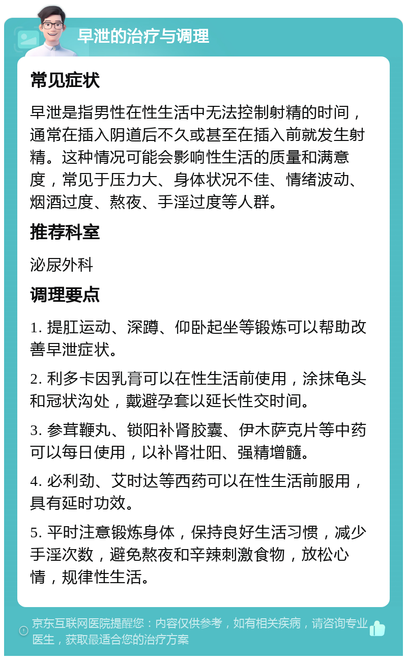 早泄的治疗与调理 常见症状 早泄是指男性在性生活中无法控制射精的时间，通常在插入阴道后不久或甚至在插入前就发生射精。这种情况可能会影响性生活的质量和满意度，常见于压力大、身体状况不佳、情绪波动、烟酒过度、熬夜、手淫过度等人群。 推荐科室 泌尿外科 调理要点 1. 提肛运动、深蹲、仰卧起坐等锻炼可以帮助改善早泄症状。 2. 利多卡因乳膏可以在性生活前使用，涂抹龟头和冠状沟处，戴避孕套以延长性交时间。 3. 参茸鞭丸、锁阳补肾胶囊、伊木萨克片等中药可以每日使用，以补肾壮阳、强精增髓。 4. 必利劲、艾时达等西药可以在性生活前服用，具有延时功效。 5. 平时注意锻炼身体，保持良好生活习惯，减少手淫次数，避免熬夜和辛辣刺激食物，放松心情，规律性生活。