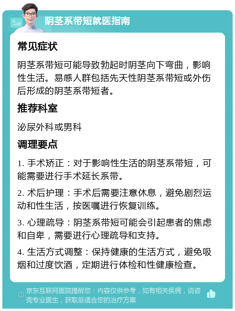 阴茎系带短就医指南 常见症状 阴茎系带短可能导致勃起时阴茎向下弯曲，影响性生活。易感人群包括先天性阴茎系带短或外伤后形成的阴茎系带短者。 推荐科室 泌尿外科或男科 调理要点 1. 手术矫正：对于影响性生活的阴茎系带短，可能需要进行手术延长系带。 2. 术后护理：手术后需要注意休息，避免剧烈运动和性生活，按医嘱进行恢复训练。 3. 心理疏导：阴茎系带短可能会引起患者的焦虑和自卑，需要进行心理疏导和支持。 4. 生活方式调整：保持健康的生活方式，避免吸烟和过度饮酒，定期进行体检和性健康检查。