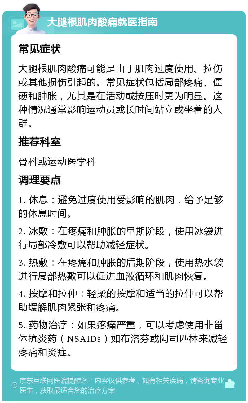 大腿根肌肉酸痛就医指南 常见症状 大腿根肌肉酸痛可能是由于肌肉过度使用、拉伤或其他损伤引起的。常见症状包括局部疼痛、僵硬和肿胀，尤其是在活动或按压时更为明显。这种情况通常影响运动员或长时间站立或坐着的人群。 推荐科室 骨科或运动医学科 调理要点 1. 休息：避免过度使用受影响的肌肉，给予足够的休息时间。 2. 冰敷：在疼痛和肿胀的早期阶段，使用冰袋进行局部冷敷可以帮助减轻症状。 3. 热敷：在疼痛和肿胀的后期阶段，使用热水袋进行局部热敷可以促进血液循环和肌肉恢复。 4. 按摩和拉伸：轻柔的按摩和适当的拉伸可以帮助缓解肌肉紧张和疼痛。 5. 药物治疗：如果疼痛严重，可以考虑使用非甾体抗炎药（NSAIDs）如布洛芬或阿司匹林来减轻疼痛和炎症。