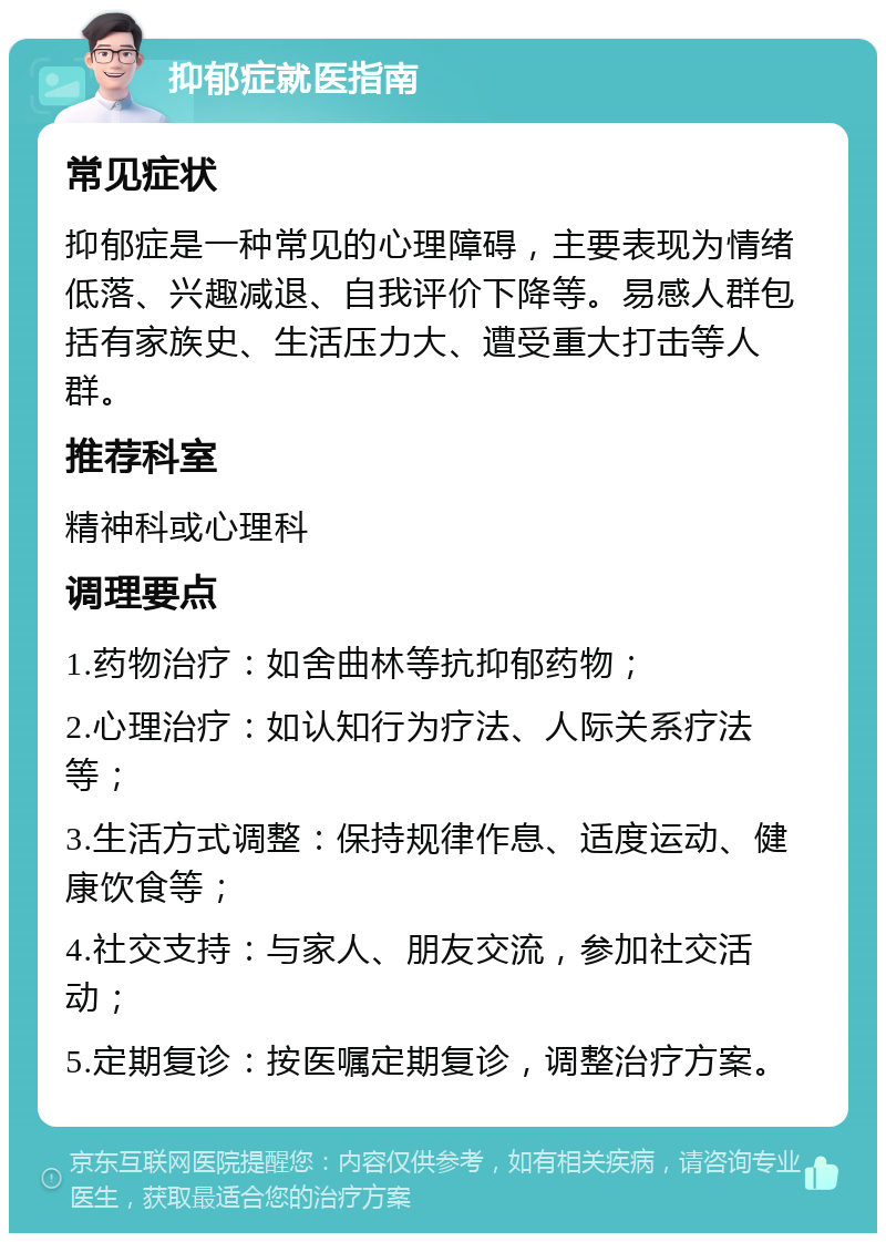 抑郁症就医指南 常见症状 抑郁症是一种常见的心理障碍，主要表现为情绪低落、兴趣减退、自我评价下降等。易感人群包括有家族史、生活压力大、遭受重大打击等人群。 推荐科室 精神科或心理科 调理要点 1.药物治疗：如舍曲林等抗抑郁药物； 2.心理治疗：如认知行为疗法、人际关系疗法等； 3.生活方式调整：保持规律作息、适度运动、健康饮食等； 4.社交支持：与家人、朋友交流，参加社交活动； 5.定期复诊：按医嘱定期复诊，调整治疗方案。