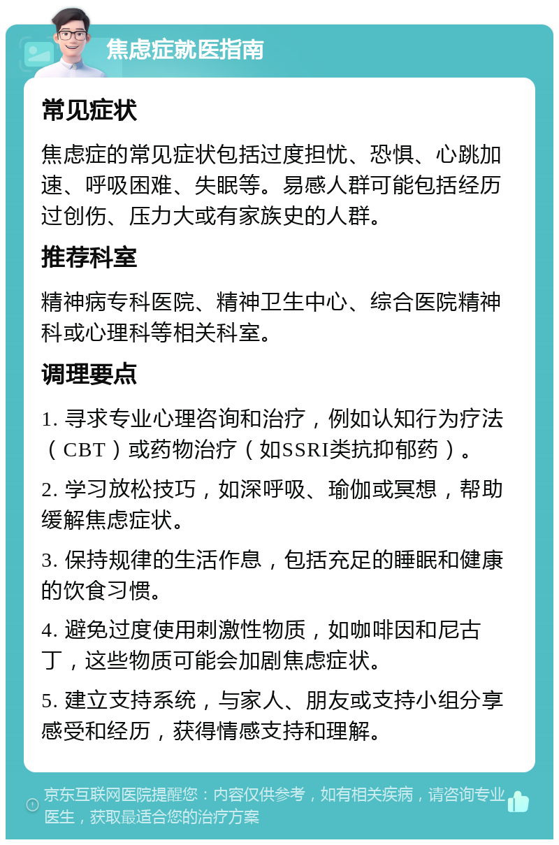 焦虑症就医指南 常见症状 焦虑症的常见症状包括过度担忧、恐惧、心跳加速、呼吸困难、失眠等。易感人群可能包括经历过创伤、压力大或有家族史的人群。 推荐科室 精神病专科医院、精神卫生中心、综合医院精神科或心理科等相关科室。 调理要点 1. 寻求专业心理咨询和治疗，例如认知行为疗法（CBT）或药物治疗（如SSRI类抗抑郁药）。 2. 学习放松技巧，如深呼吸、瑜伽或冥想，帮助缓解焦虑症状。 3. 保持规律的生活作息，包括充足的睡眠和健康的饮食习惯。 4. 避免过度使用刺激性物质，如咖啡因和尼古丁，这些物质可能会加剧焦虑症状。 5. 建立支持系统，与家人、朋友或支持小组分享感受和经历，获得情感支持和理解。