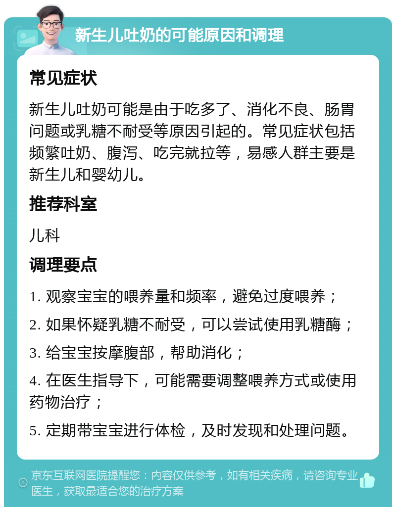 新生儿吐奶的可能原因和调理 常见症状 新生儿吐奶可能是由于吃多了、消化不良、肠胃问题或乳糖不耐受等原因引起的。常见症状包括频繁吐奶、腹泻、吃完就拉等，易感人群主要是新生儿和婴幼儿。 推荐科室 儿科 调理要点 1. 观察宝宝的喂养量和频率，避免过度喂养； 2. 如果怀疑乳糖不耐受，可以尝试使用乳糖酶； 3. 给宝宝按摩腹部，帮助消化； 4. 在医生指导下，可能需要调整喂养方式或使用药物治疗； 5. 定期带宝宝进行体检，及时发现和处理问题。