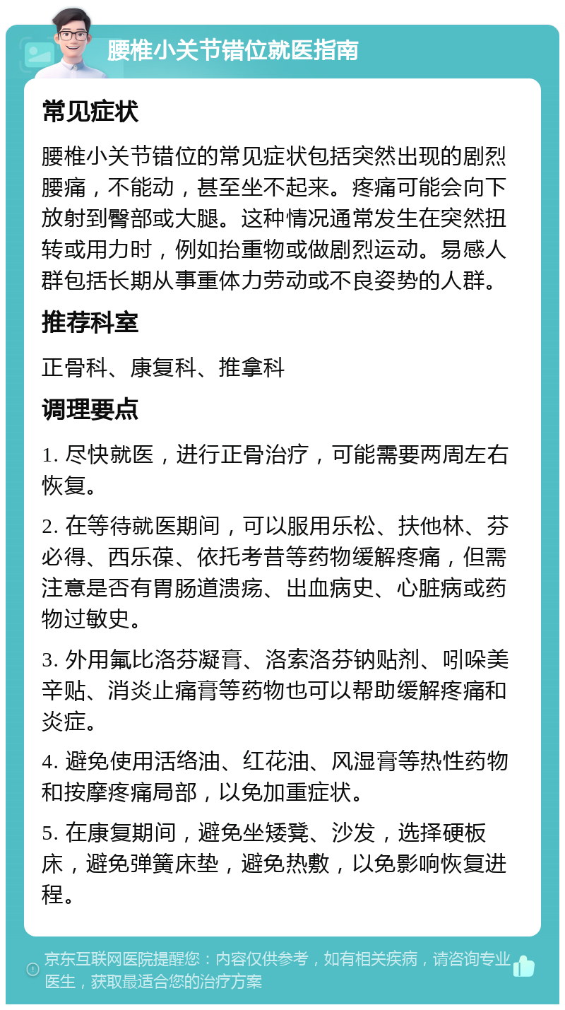 腰椎小关节错位就医指南 常见症状 腰椎小关节错位的常见症状包括突然出现的剧烈腰痛，不能动，甚至坐不起来。疼痛可能会向下放射到臀部或大腿。这种情况通常发生在突然扭转或用力时，例如抬重物或做剧烈运动。易感人群包括长期从事重体力劳动或不良姿势的人群。 推荐科室 正骨科、康复科、推拿科 调理要点 1. 尽快就医，进行正骨治疗，可能需要两周左右恢复。 2. 在等待就医期间，可以服用乐松、扶他林、芬必得、西乐葆、依托考昔等药物缓解疼痛，但需注意是否有胃肠道溃疡、出血病史、心脏病或药物过敏史。 3. 外用氟比洛芬凝膏、洛索洛芬钠贴剂、吲哚美辛贴、消炎止痛膏等药物也可以帮助缓解疼痛和炎症。 4. 避免使用活络油、红花油、风湿膏等热性药物和按摩疼痛局部，以免加重症状。 5. 在康复期间，避免坐矮凳、沙发，选择硬板床，避免弹簧床垫，避免热敷，以免影响恢复进程。