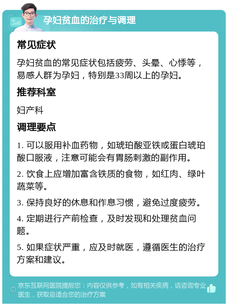 孕妇贫血的治疗与调理 常见症状 孕妇贫血的常见症状包括疲劳、头晕、心悸等，易感人群为孕妇，特别是33周以上的孕妇。 推荐科室 妇产科 调理要点 1. 可以服用补血药物，如琥珀酸亚铁或蛋白琥珀酸口服液，注意可能会有胃肠刺激的副作用。 2. 饮食上应增加富含铁质的食物，如红肉、绿叶蔬菜等。 3. 保持良好的休息和作息习惯，避免过度疲劳。 4. 定期进行产前检查，及时发现和处理贫血问题。 5. 如果症状严重，应及时就医，遵循医生的治疗方案和建议。