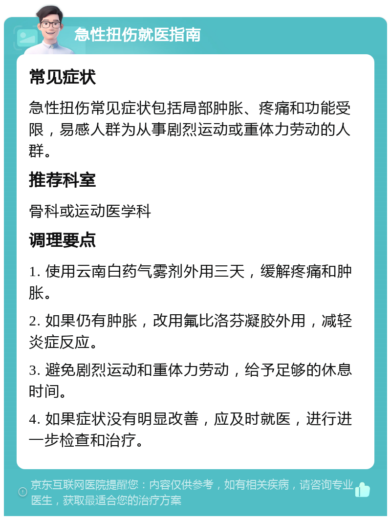 急性扭伤就医指南 常见症状 急性扭伤常见症状包括局部肿胀、疼痛和功能受限，易感人群为从事剧烈运动或重体力劳动的人群。 推荐科室 骨科或运动医学科 调理要点 1. 使用云南白药气雾剂外用三天，缓解疼痛和肿胀。 2. 如果仍有肿胀，改用氟比洛芬凝胶外用，减轻炎症反应。 3. 避免剧烈运动和重体力劳动，给予足够的休息时间。 4. 如果症状没有明显改善，应及时就医，进行进一步检查和治疗。