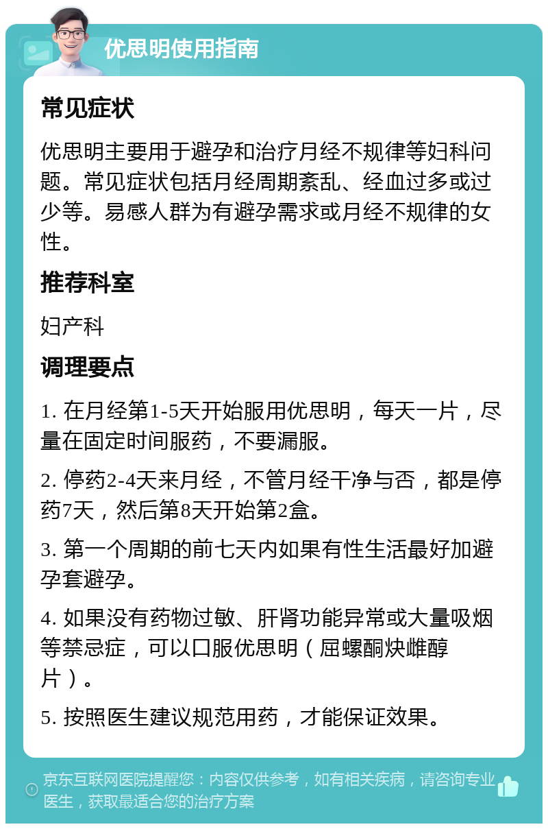 优思明使用指南 常见症状 优思明主要用于避孕和治疗月经不规律等妇科问题。常见症状包括月经周期紊乱、经血过多或过少等。易感人群为有避孕需求或月经不规律的女性。 推荐科室 妇产科 调理要点 1. 在月经第1-5天开始服用优思明，每天一片，尽量在固定时间服药，不要漏服。 2. 停药2-4天来月经，不管月经干净与否，都是停药7天，然后第8天开始第2盒。 3. 第一个周期的前七天内如果有性生活最好加避孕套避孕。 4. 如果没有药物过敏、肝肾功能异常或大量吸烟等禁忌症，可以口服优思明（屈螺酮炔雌醇片）。 5. 按照医生建议规范用药，才能保证效果。