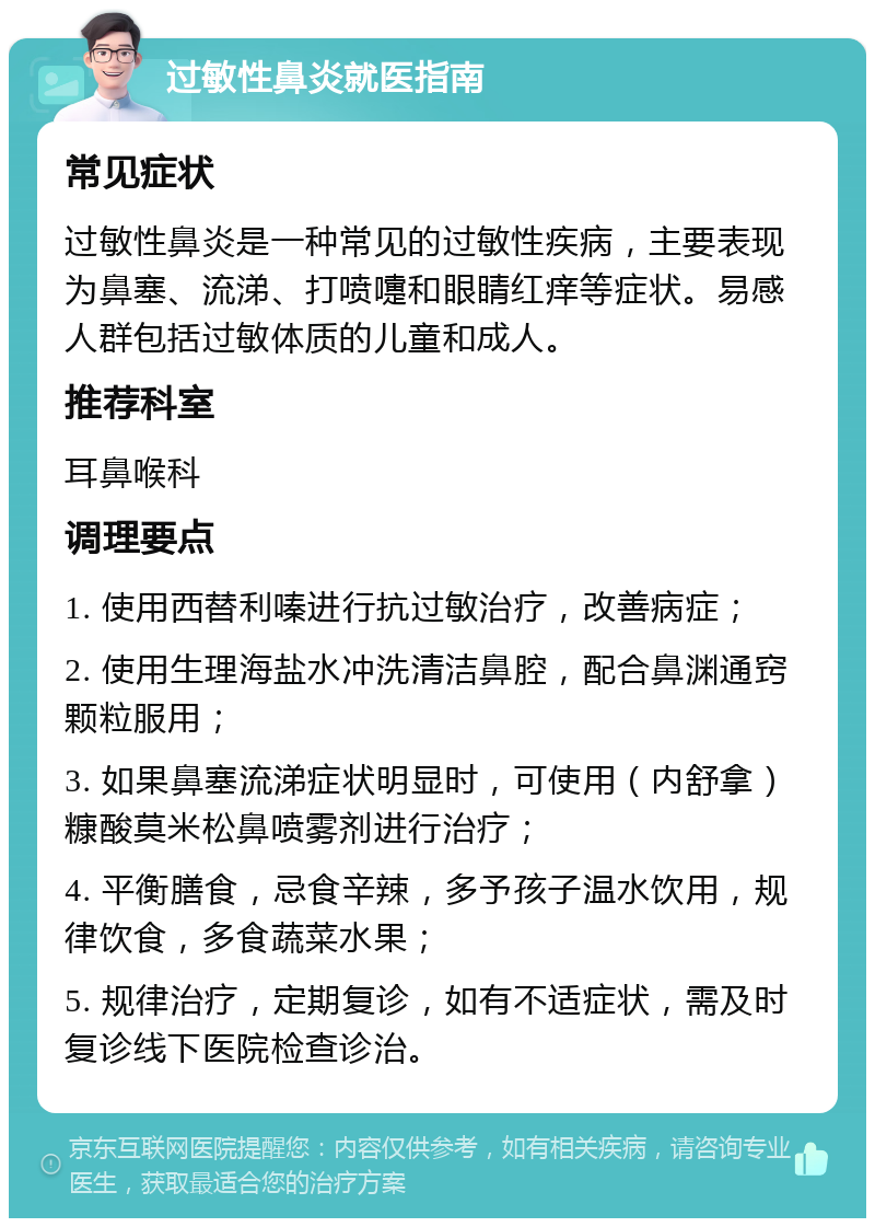 过敏性鼻炎就医指南 常见症状 过敏性鼻炎是一种常见的过敏性疾病，主要表现为鼻塞、流涕、打喷嚏和眼睛红痒等症状。易感人群包括过敏体质的儿童和成人。 推荐科室 耳鼻喉科 调理要点 1. 使用西替利嗪进行抗过敏治疗，改善病症； 2. 使用生理海盐水冲洗清洁鼻腔，配合鼻渊通窍颗粒服用； 3. 如果鼻塞流涕症状明显时，可使用（内舒拿）糠酸莫米松鼻喷雾剂进行治疗； 4. 平衡膳食，忌食辛辣，多予孩子温水饮用，规律饮食，多食蔬菜水果； 5. 规律治疗，定期复诊，如有不适症状，需及时复诊线下医院检查诊治。